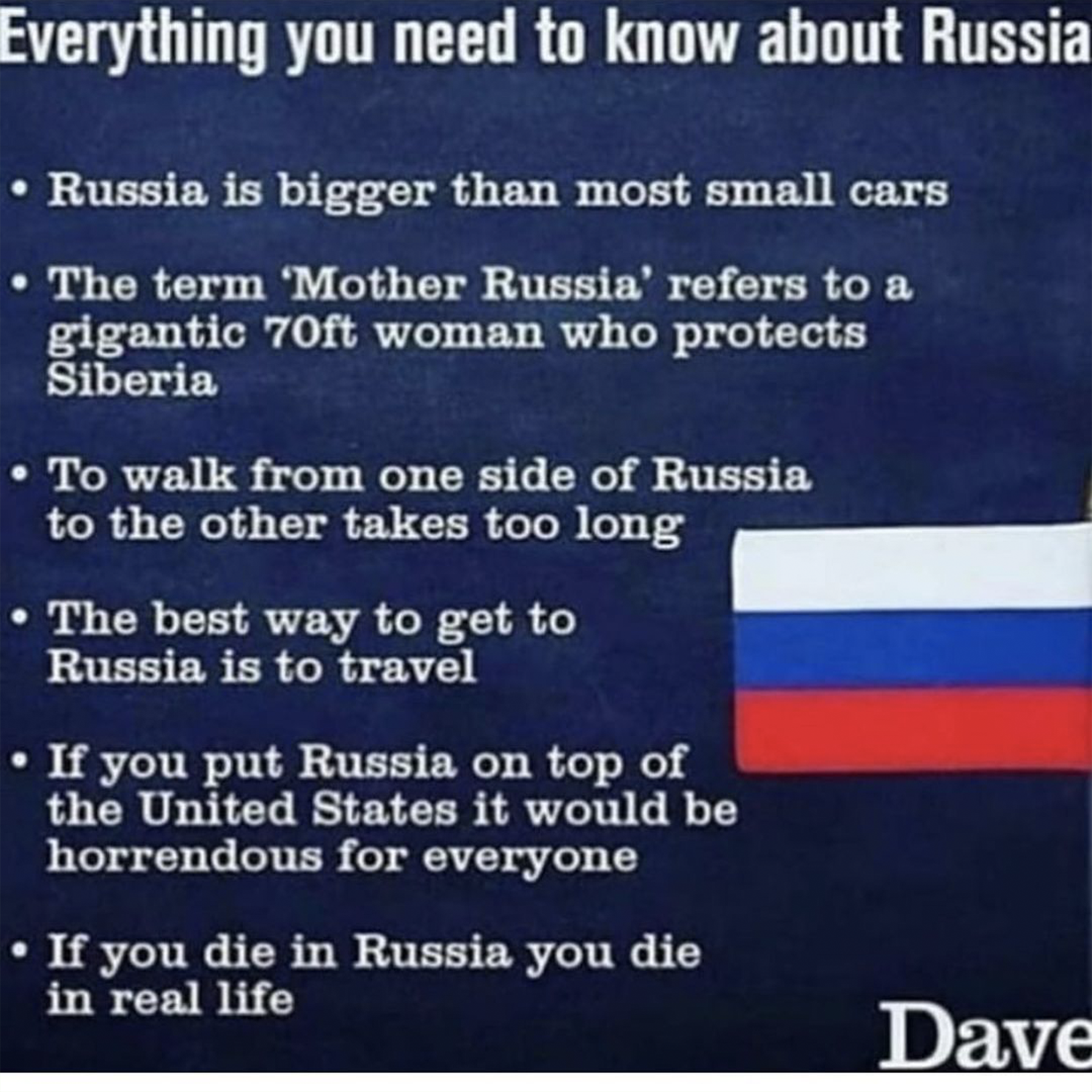 Everything you need to know about Russia:

                        • Russia is bigger than most small cars.
                        
                        • The term 'Mother Russia' refers to a gigantic 70ft woman who protects Siberia.
                        
                        • To walk from one side of Russia to the other takes too long.
                        
                        • The best way to get to Russia is to travel.
                        
                        • If you put Russia on top of the United States, it would be horrendous for everyone.
                        
                        • If you die in Russia, you die in real life.